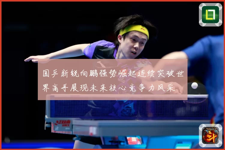 国乒新锐向鹏强势崛起连续突破世界高手展现未来核心竞争力风采