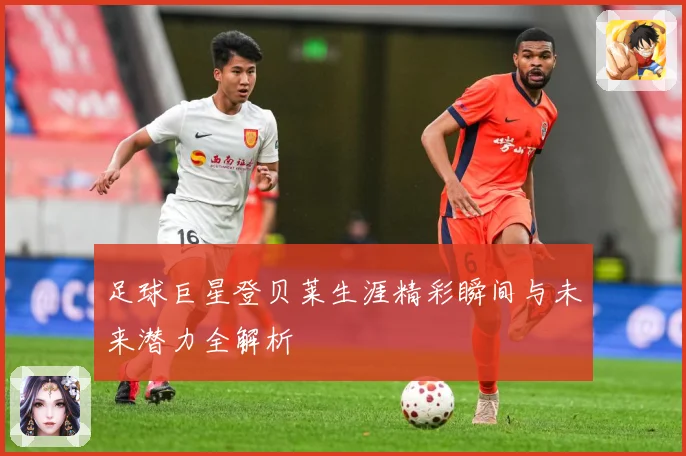足球巨星登贝莱生涯精彩瞬间与未来潜力全解析