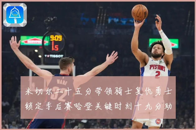 米切尔二十五分带领骑士复仇勇士锁定季后赛哈登关键时刻十九分助赛场复盘