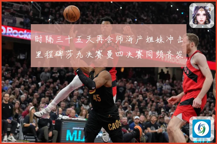 时隔三十五天再会师海产姐妹冲击里程碑莎九决赛曼四决赛同频齐发成长观察