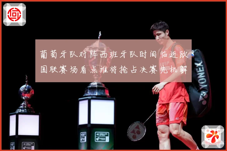 葡萄牙队对阵西班牙队时间临近欧国联赛场看点谁将抢占决赛先机解析