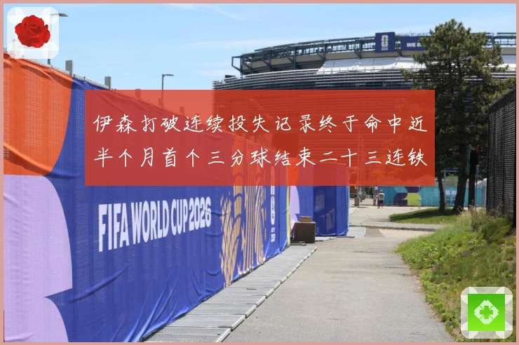 伊森打破连续投失记录终于命中近半个月首个三分球结束二十三连铁赛场复盘