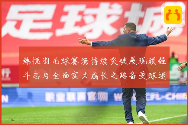 韩悦羽毛球赛场持续突破展现顽强斗志与全面实力成长之路备受球迷关注解析