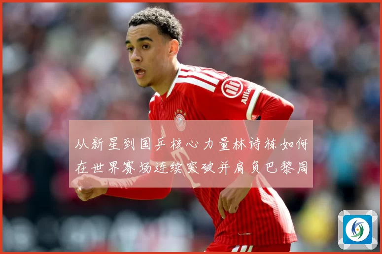 从新星到国乒核心力量林诗栋如何在世界赛场连续突破并肩负巴黎周期重任