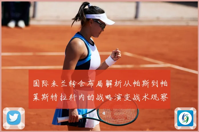 国际米兰转会布局解析从帕斯到帕莱斯特拉科内的战略演变战术观察