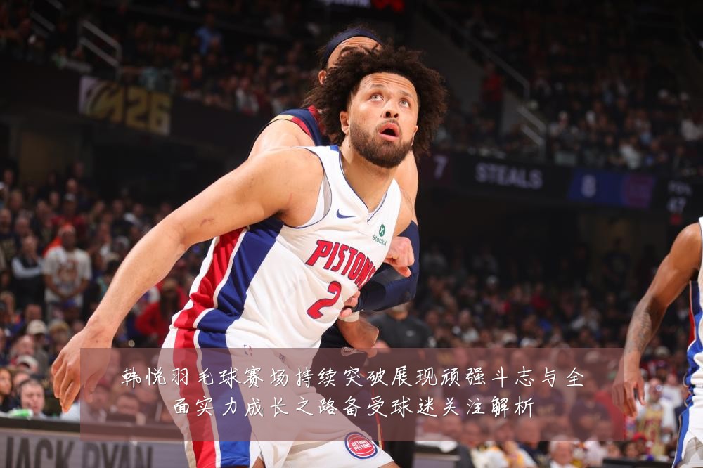 韩悦羽毛球赛场持续突破展现顽强斗志与全面实力成长之路备受球迷关注解析