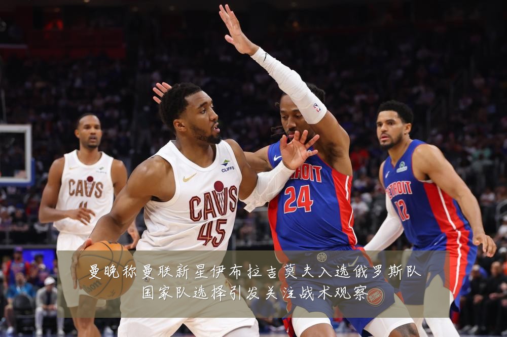 曼晚称曼联新星伊布拉吉莫夫入选俄罗斯队国家队选择引发关注战术观察