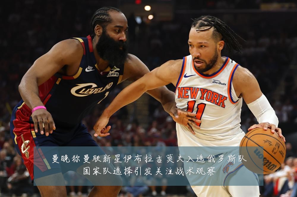 曼晚称曼联新星伊布拉吉莫夫入选俄罗斯队国家队选择引发关注战术观察
